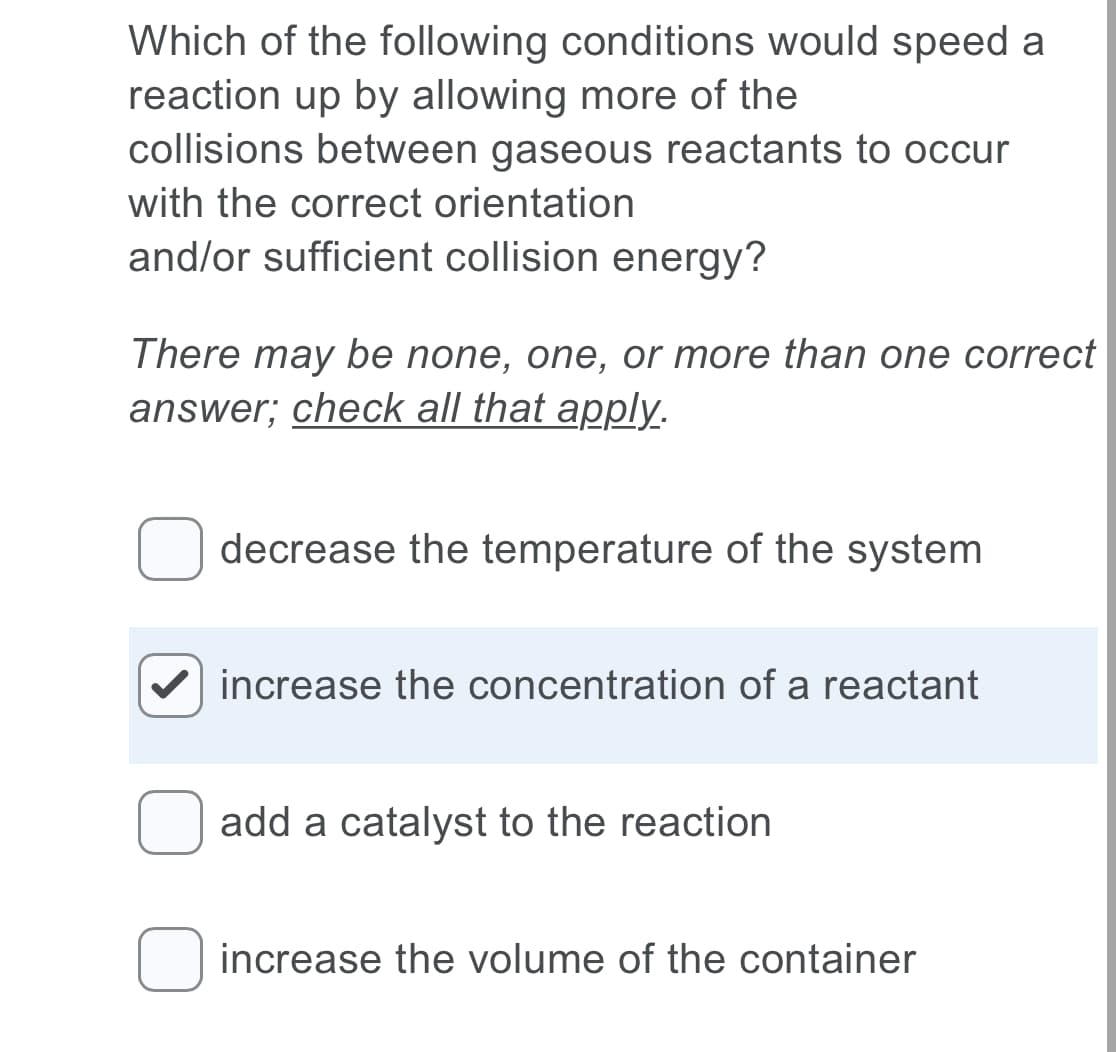 Which of the following conditions would speed a
reaction up by allowing more of the
collisions between gaseous reactants to occur
with the correct orientation
and/or sufficient collision energy?
There may be none, one, or more than one correct
answer; check all that apply.
decrease the temperature of the system
increase the concentration of a reactant
add a catalyst to the reaction
O increase the volume of the container
