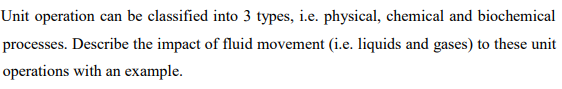 Unit operation can be classified into 3 types, i.e. physical, chemical and biochemical
processes. Describe the impact of fluid movement (i.e. liquids and gases) to these unit
operations with an example.