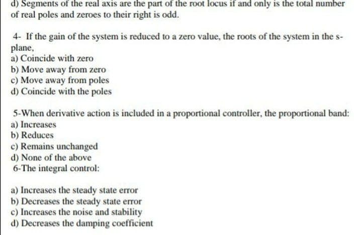 d) Segments of the real axis are the part of the root locus if and only is the total number
of real poles and zeroes to their right is odd.
4- If the gain of the system is reduced to a zero value, the roots of the system in the s-
plane,
a) Coincide with zero
b) Move away from zero
c) Move away from poles
d) Coincide with the poles
5-When derivative action is included in a proportional controller, the proportional band:
a) Increases
b) Reduces
c) Remains unchanged
d) None of the above
6-The integral control:
a) Increases the steady state error
b) Decreases the steady state error
c) Increases the noise and stability
d) Decreases the damping coefficient