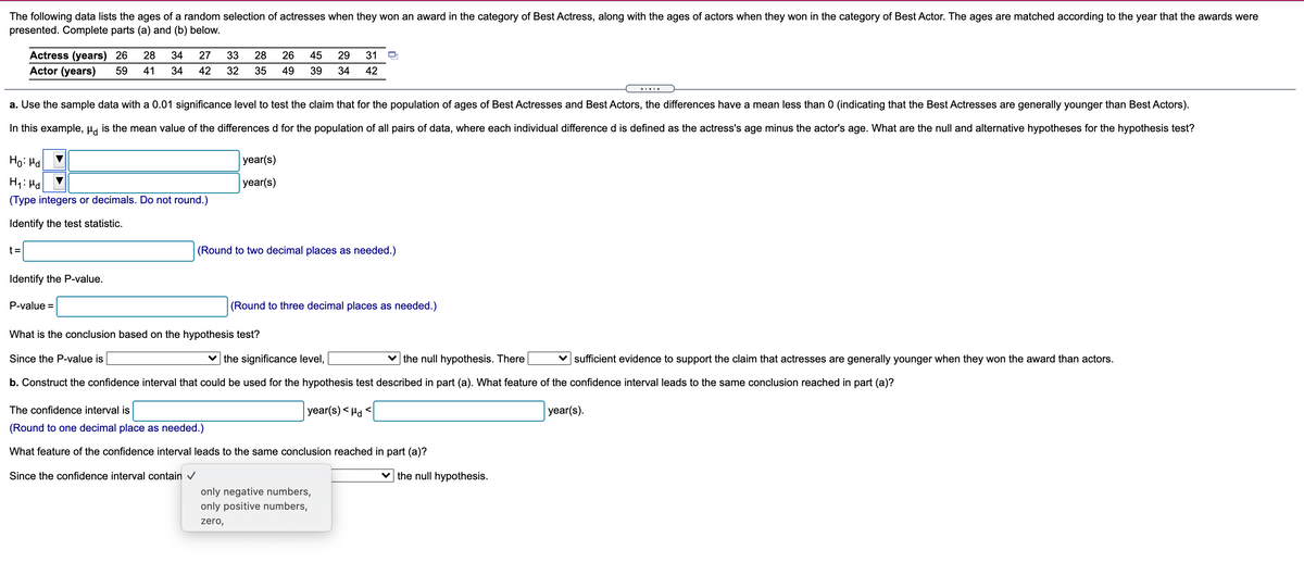 The following data lists the ages of a random selection of actresses when they won an award in the category of Best Actress, along with the ages of actors when they won in the category of Best Actor. The ages are matched according to the year that the awards were
presented. Complete parts (a) and (b) below.
Actress (years) 26
28
34
27
33
28
26
45
29
31
Actor (years)
59
41
34
42
32
35
49
39
34
42
a. Use the sample data with a 0.01 significance level to test the claim that for the population of ages of Best Actresses and Best Actors, the differences have a mean less than 0 (indicating that the Best Actresses are generally younger than Best Actors).
In this example, µ, is the mean value of the differences d for the population of all pairs of data, where each individual difference d is defined as the actress's age minus the actor's age. What are the null and alternative hypotheses for the hypothesis test?
Ho: Hd
year(s)
H1: Hd
year(s)
(Type integers or decimals. Do not round.)
Identify the test statistic.
t=
(Round to two decimal places as needed.)
Identify the P-value.
P-value =
(Round to three decimal places as needed.)
What is the conclusion based on the hypothesis test?
Since the P-value is
| the significance level,
| the null hypothesis. There
v sufficient evidence to support the claim that actresses are generally younger when they won the award than actors.
b. Construct the confidence interval that could be used for the hypothesis test described in part (a). What feature of the confidence interval leads to the same conclusion reached in part (a)?
The confidence interval is
year(s) < Hd <
year(s).
(Round to one decimal place as needed.)
What feature of the confidence interval leads to the same conclusion reached in part (a)?
Since the confidence interval contain v
v the null hypothesis.
only negative numbers,
only positive numbers,
zero,

