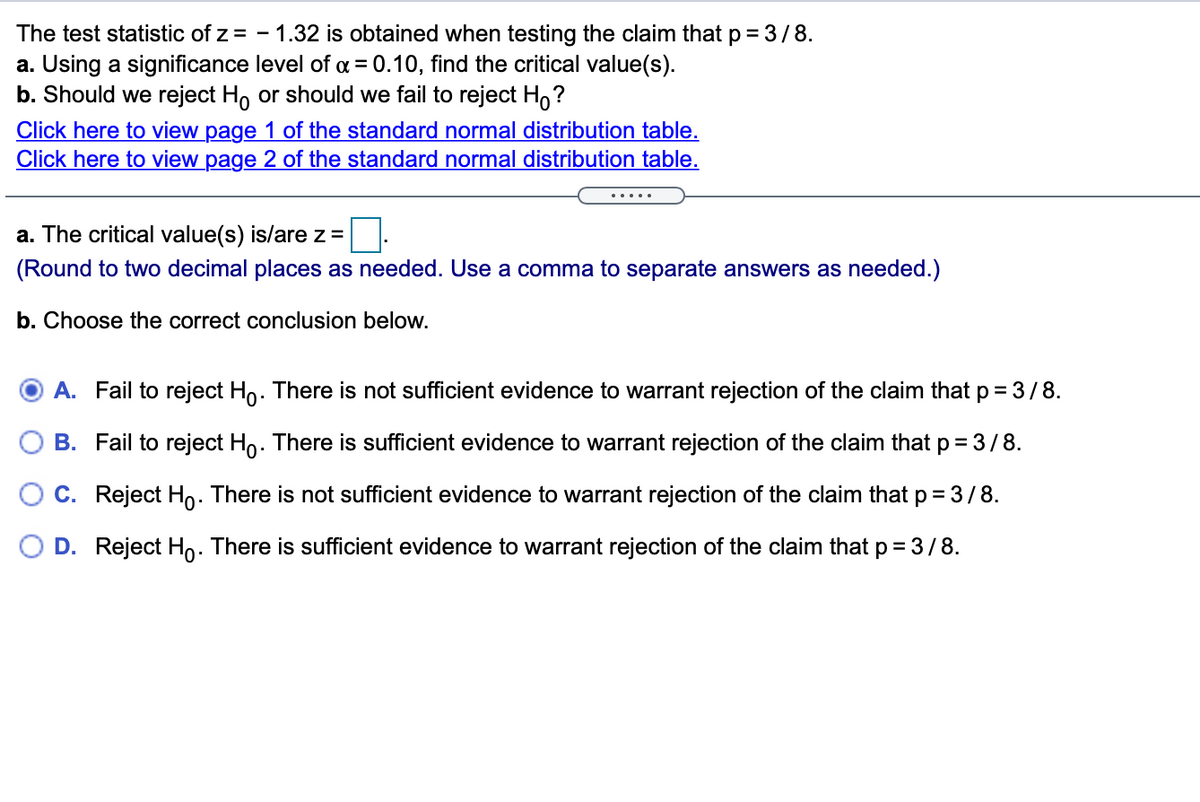 The test statistic of z = - 1.32 is obtained when testing the claim that p= 3/8.
a. Using a significance level of a = 0.10, find the critical value(s).
b. Should we reject Ho or should we fail to reject Ho?
Click here to view page 1 of the standard normal distribution table.
Click here to view page 2 of the standard normal distribution table.
%3D
.....
a. The critical value(s) is/are z=
(Round to two decimal places as needed. Use a comma to separate answers as needed.)
b. Choose the correct conclusion below.
A. Fail to reject Ho. There is not sufficient evidence to warrant rejection of the claim that p = 3/8.
B. Fail to reject Ho. There is sufficient evidence to warrant rejection of the claim that p = 3/8.
C. Reject Ho. There is not sufficient evidence to warrant rejection of the claim that p =3/8.
D. Reject Ho: There is sufficient evidence to warrant rejection of the claim that p = 3/8.
