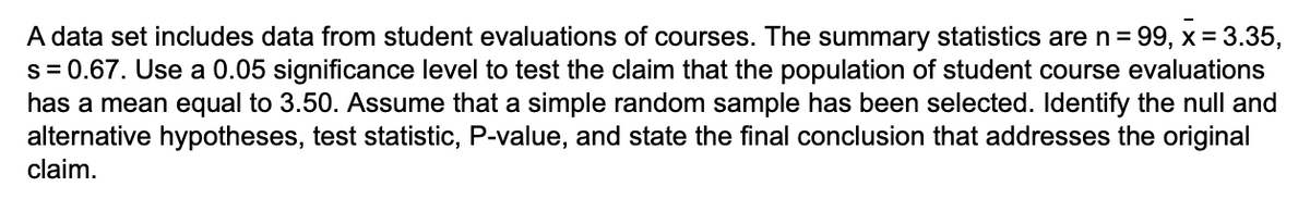 A data set includes data from student evaluations of courses. The summary statistics are n= 99, x = 3.35,
s = 0.67. Use a 0.05 significance level to test the claim that the population of student course evaluations
has a mean equal to 3.50. Assume that a simple random sample has been selected. Identify the null and
alternative hypotheses, test statistic, P-value, and state the final conclusion that addresses the original
claim.
