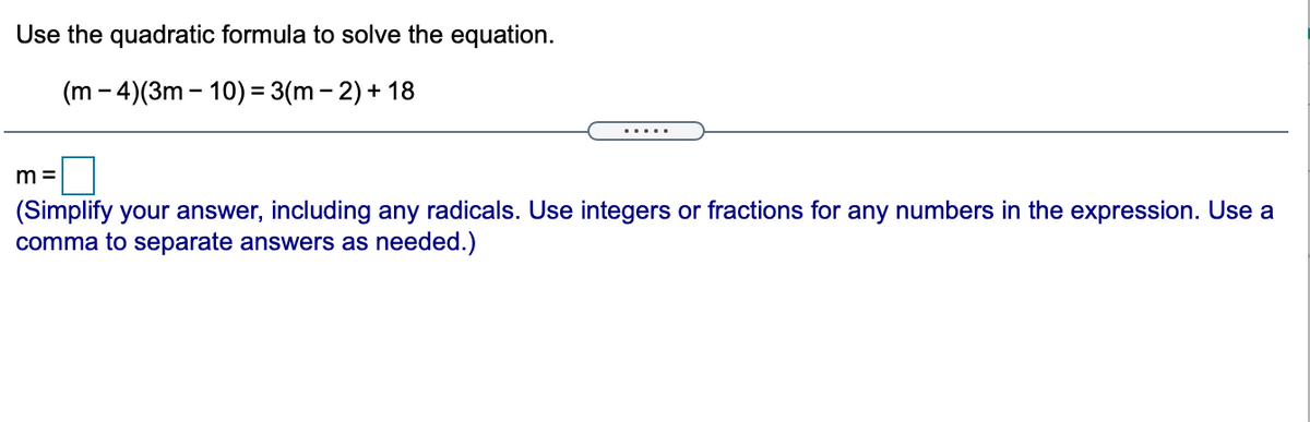 Use the quadratic formula to solve the equation.
(m - 4)(3m – 10) = 3(m - 2) + 18
m =
(Simplify your answer, including any radicals. Use integers or fractions for any numbers in the expression. Use a
comma to separate answers as needed.)
