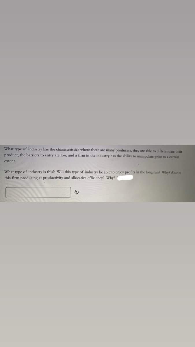 What type of industry has the characteristics where there are many producers, they are able to differentiate their
product, the barriers to entry are low, and a firm in the industry has the ability to manipulate price to a certain
extent.
What type of industry is this? Will this type of industry be able to enjoy profits in the long run? Why? Also is
this firm producing at productivity and allocative efficiency? Why?
