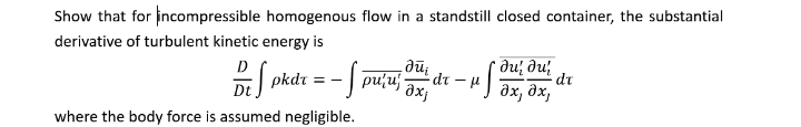 Show that for incompressible homogenous flow in a standstill closed container, the substantial
derivative of turbulent kinetic energy is
'ne
dr – 4|
pkdr = - | puu
ди; ди;
дх, дх,
Dt
where the body force is assumed negligible.
