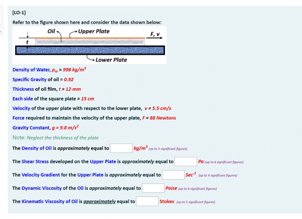 [LO-1]
Refer to the figure shown here and consider the data shown below:
Oil
Upper Plate
F, v
Lower Plate
Density of Water, pw = 998 kg/m³
Specific Gravity of oil = 0.92
Thickness of oil film, t = 12 mm
Each side of the square plate = 15 cm
Velocity of the upper plate with respect to the lower plate, v = 5.5 cm/s
Force required to maintain the velocity of the upper plate, F = 88 Newtons
Gravity Constant, g = 9.8 m/s²
Note: Neglect the thickness of the plate
The Density of Oil is approximately equal to
kg/m³ (up to 5 significant figures)
The Shear Stress developed on the Upper Plate is approximately equal to
Pa (up to 6 significant figures)
The Velocity Gradient for the Upper Plate is approximately equal to
Sec (up to 4 significant figures)
The Dynamic Viscosity of the Oil is approximately equal to
Poise (up to 6 significont figures)
The Kinematic Viscosity of Oil is gpproximately equal to
Stokes (up to 5 significant figures)
