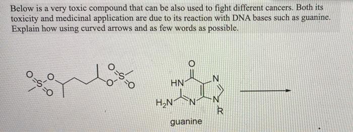 Below is a very toxic compound that can be also used to fight different cancers. Both its
toxicity and medicinal application are due to its reaction with DNA bases such as guanine.
Explain how using curved arrows and as few words as possible.
HN
=0
H,N
R
guanine
