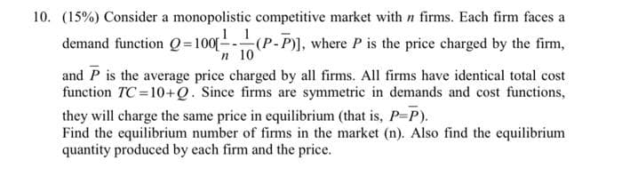 10. (15%) Consider a monopolistic competitive market with n firms. Each firm faces a
1
demand function Q=100[-(P-P)], where P is the price charged by the firm,
n 10
and P is the average price charged by all firms. All firms have identical total cost
function TC =10+Q. Since firms are symmetric in demands and cost functions,
they will charge the same price in equilibrium (that is, P-P).
Find the equilibrium number of firms in the market (n). Also find the equilibrium
quantity produced by each firm and the price.
