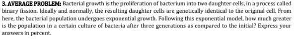 3. AVERAGE PROBLEM: Bacterial growth is the proliferation of bacterium into two daughter cells, in a process called
binary fission. Ideally and normally, the resulting daughter cells are genetically identical to the original cell. From
here, the bacterial population undergoes exponential growth. Following this exponential model, how much greater
is the population in a certain culture of bacteria after three generations as compared to the initial? Express your
answers in percent.
