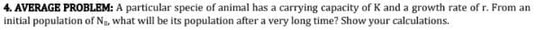 4. AVERAGE PROBLEM: A particular specie of animal has a carrying capacity of K and a growth rate of r. From an
initial population of No, what will be its population after a very long time? Show your calculations.
