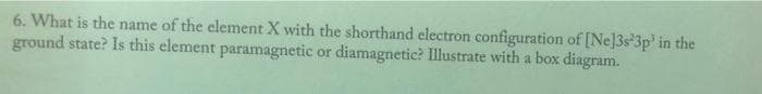 6. What is the name of the element X with the shorthand electron configuration of [Ne]3s 3p' in the
ground state? Is this element paramagnetic or diamagnetic? Illustrate with a box diagram.
