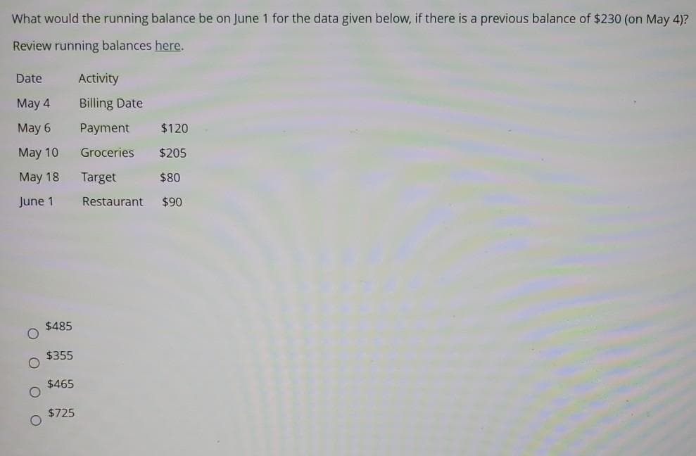 What would the running balance be on June 1 for the data given below, if there is a previous balance of $230 (on May 4)?
Review running balances here.
Date
Activity
May 4
Billing Date
May 6
Payment
$120
Мay 10
Groceries
$205
May 18
Target
$80
June 1
Restaurant
$90
$485
$355
$465
$725
O O
