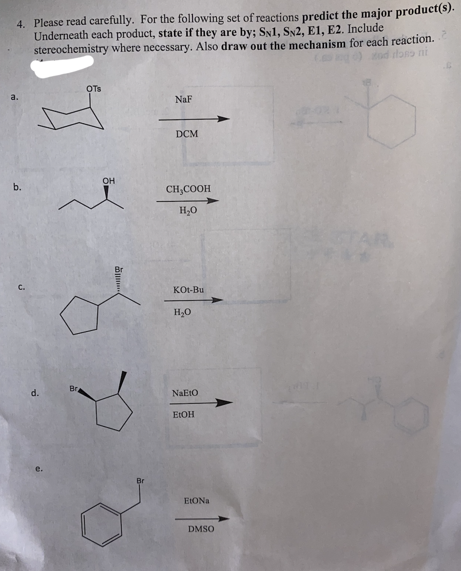 4. Please read carefully. For the following set of reactions predict the major product(s).
Underneath each product, state if they are by; SN1, SN2, E1, E2. Include
stereochemistry where necessary. Also draw out the mechanism for each reaction.
ng)od loRD ni
OTs
a.
NaF
DCM
OH
b.
CH;COOH
H2O
AR
С.
KOt-Bu
H20
Вг
d.
NaEtO
ELOH
e.
Br
DMSO
