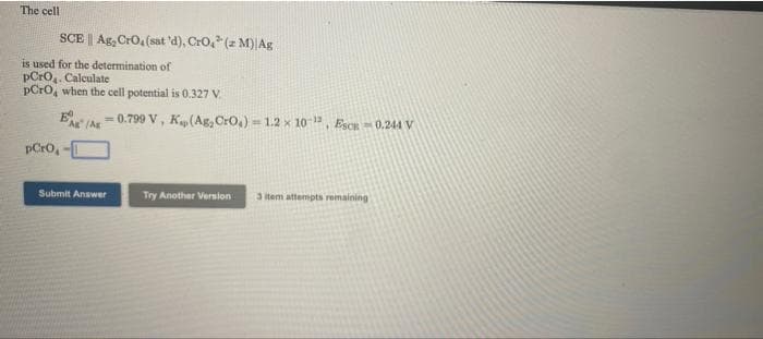 The cell
SCE | Ag, Cro,(sat 'd), Cro, (z M)|Ag
is used for the determination of
pCro,. Calculate
pCro, when the cell potential is 0.327 V.
e /Ar- 0.799 V, K(Ag, Cro,) = 1.2 x 10 , EsCR 0.244 V
pCro,
Submit Answer
Try Another Version
3 tem attempts remaining
