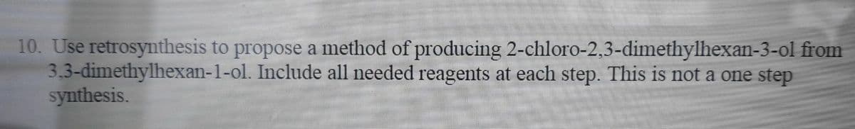 10. Use retrosynthesis to propose a method of producing 2-chloro-2,3-dimethylhexan-3-ol from
3,3-dimethylhexan-1-ol. Include all needed reagents at each step. This is not a one step
synthesis.
