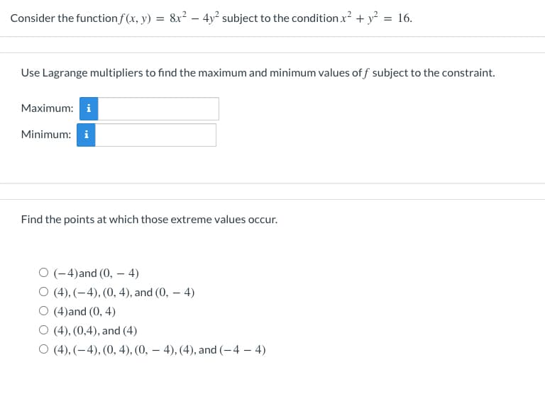 Consider the function f(x, y) = 8x² – 4y² subject to the condition x? + y? = 16.
Use Lagrange multipliers to find the maximum and minimum values of f subject to the constraint.
Maximum: i
Minimum: i
Find the points at which those extreme values occur.
O (-4)and (0, - 4)
O (4), (-4), (0, 4), and (0, – 4)
O (4)and (0, 4)
O (4), (0,4), and (4)
O (4), (-4), (0, 4), (0, – 4), (4), and (-4 – 4)
