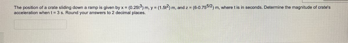 The position of a crate sliding down a ramp is given by x = (0.25t3) m, y = (1.5t2) m, and z = (6-0.755/2) m, where t is in seconds. Determine the magnitude of crate's
acceleration when t = 3 s. Round your answers to 2 decimal places.