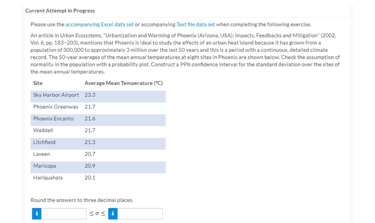 Current Attempt in Progress
Please use the accompanying Excel data set or accompanying Text file data set when completing the following exercise.
An article in Urban Ecosystems, "Urbanization and Warming of Phoenix (Arizona, USA): Impacts, Feedbacks and Mitigation" (2002,
Vol. 6, pp. 183-203), mentions that Phoenix is ideal to study the effects of an urban heat island because it has grown from a
population of 300,000 to approximately 3 million over the last 50 years and this is a period with a continuous, detailed climate
record. The 50-year averages of the mean annual temperatures at eight sites in Phoenix are shown below. Check the assumption of
normality in the population with a probability plot. Construct a 99% confidence interval for the standard deviation over the sites of
the mean annual temperatures.
Site
Average Mean Temperature (°C)
Sky Harbor Airport 23.3
Phoenix Greenway 21.7
Phoenix Encanto 21.6
21.7
Waddell
Litchfield
Laveen
Maricopa
Harlquahala
21.3
i
20.7
20.9
20.1
Round the answers to three decimal places.
Sosi