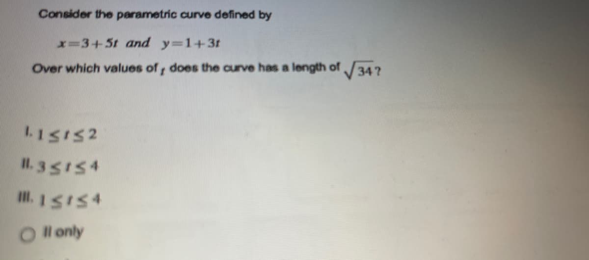 Consider the parametric curve defined by
x=3+5t and y=1+3t
Over which values of, does the curve has a length of 34?
I.1SIS2
Il. 35154
O l only
