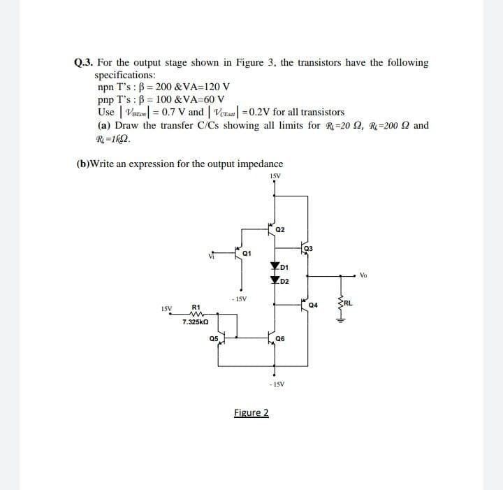 Q.3. For the output stage shown in Figure 3, the transistors have the following
specifications:
npn T's : B = 200 &VA=120 V
pnp T's : B = 100 &VA=60 V
Use | Vat| = 0.7 V and | Vors| =0.2V for all transistors
(a) Draw the transfer C/Cs showing all limits for R=20 Q, R=200 2 and
R =1kQ.
(b)Write an expression for the output impedance
15V
Q2
Q3
Q1
D1
Va
YD2
ŽRL
- ISV
04
15V
R1
7.325ka
Q5
Q6
- 1SV
Figure 2
