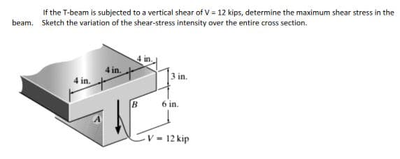 If the T-beam is subjected to a vertical shear of V = 12 kips, determine the maximum shear stress in the
beam. Sketch the variation of the shear-stress intensity over the entire cross section.
4 in.
3 in.
4 in.
6 in.
V = 12 kip
