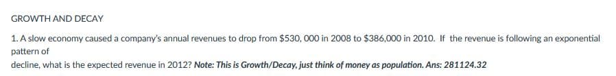 GROWTH AND DECAY
1. A slow economy caused a company's annual revenues to drop from $530,000 in 2008 to $386,000 in 2010. If the revenue is following an exponential
pattern of
decline, what is the expected revenue in 2012? Note: This is Growth/Decay, just think of money as population. Ans: 281124.32