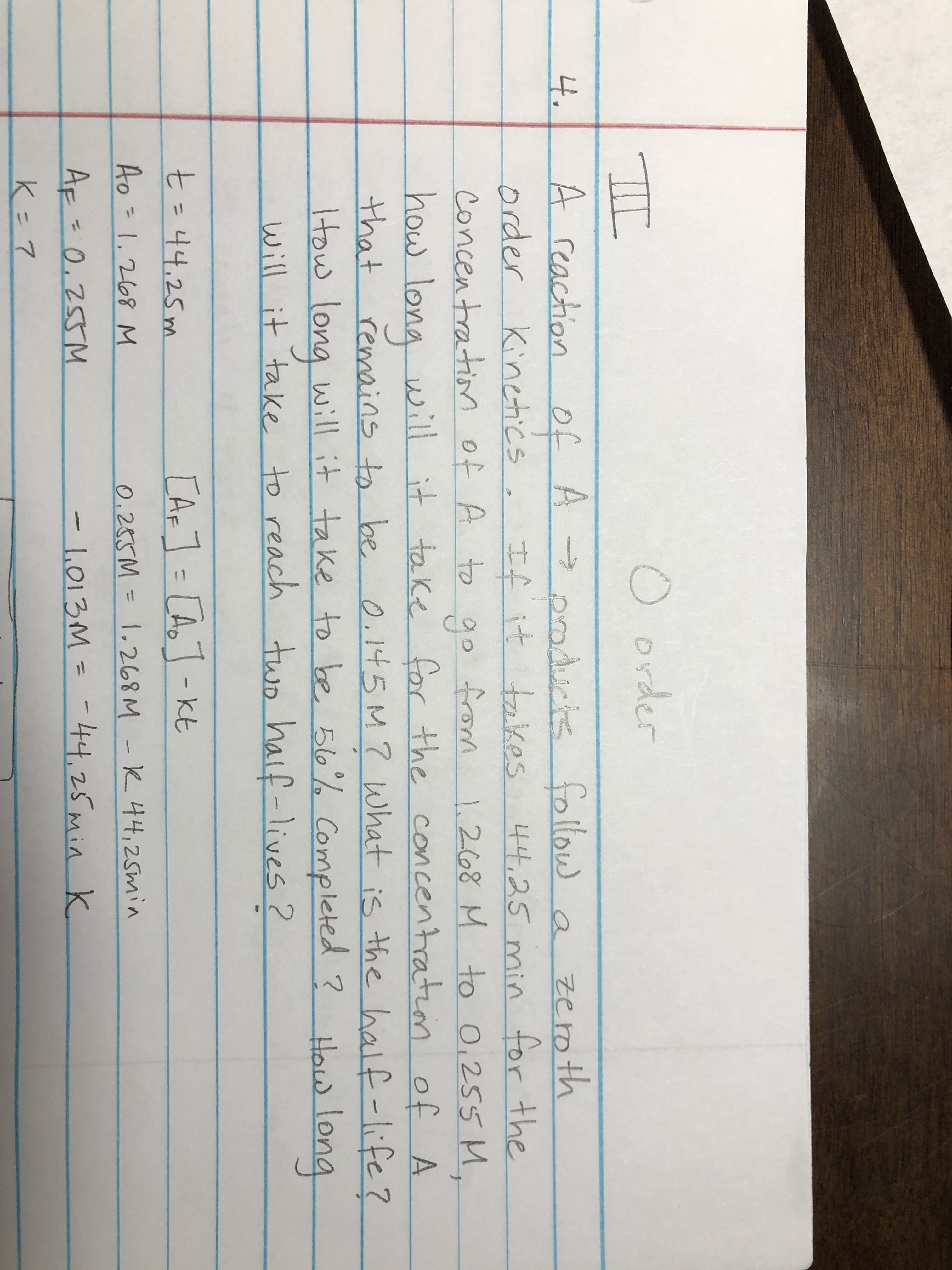 4.
order
A reaction of A → podrs follow
of A poducts follow a zeroth
Kinetics
order
concentration of A to go from
If it takes 44.25 min for the
1.268 M to 0,255 M.
how long will it take for the concentration of A
that
Itow will it take to be 56% Completed ?
remains to be
0.145M7 What is the half-life?
How long
long
l it take to reach two haif-lives ?
will
