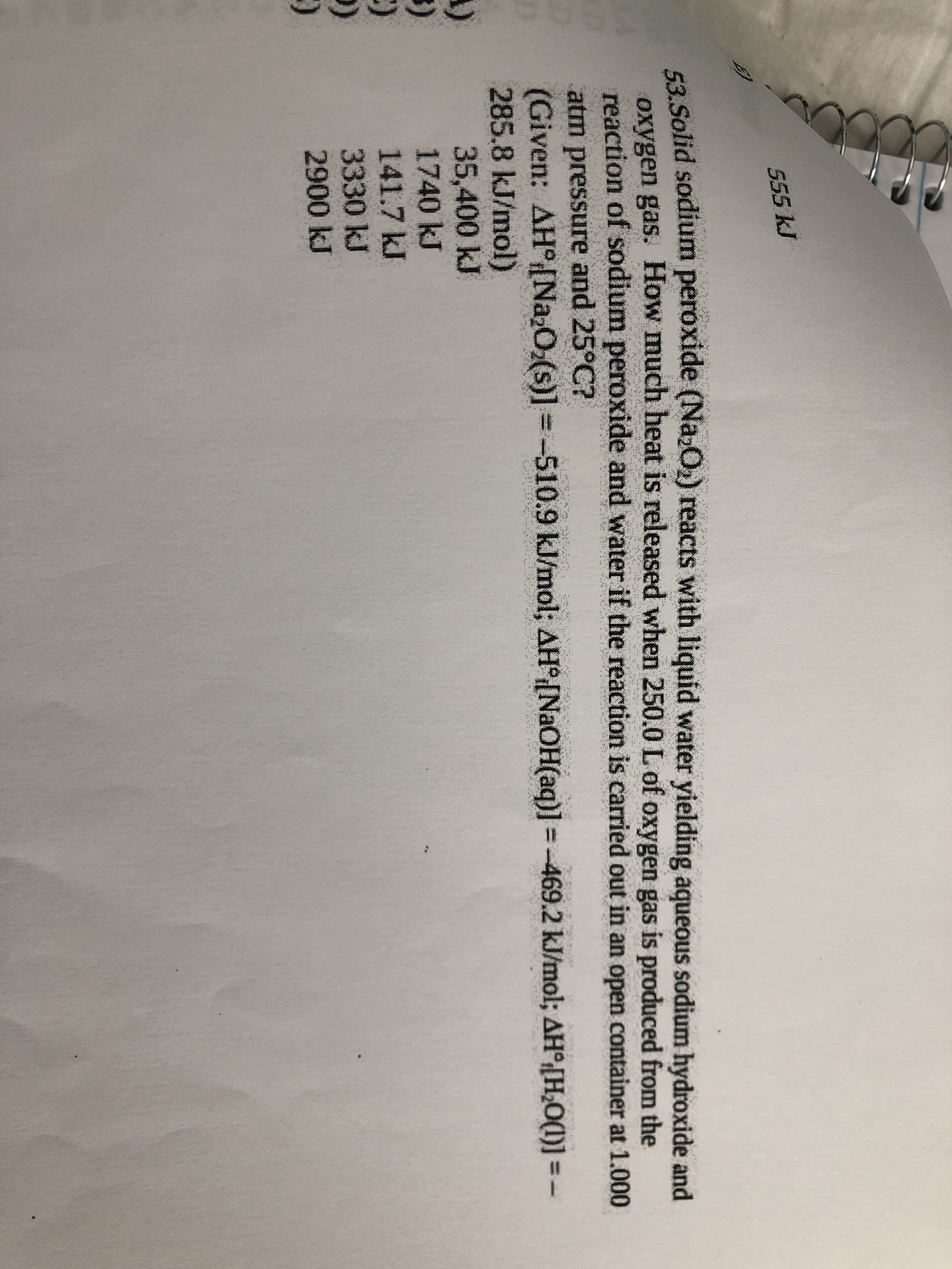 555 kJ
F2 Solid sodium peroxide (Na;O) reacts with liquid water yielding aqueous sodium hydroxide and
oxygen gas. How much heat is released when 250.0 L of oxygen gas is produced from the
reaction of sodium peroxide and water if the reaction is carried out in an open container at 1.000
atm pressure and 25°C?
(Given: AHNa,O;(s)] = -510.9 kJ/mol; AH°[NaOH(aq)] = -469.2 kJ/mol; AH°[H¿O(1)] = -
285.8 kJ/mol)
35,400 kJ
1740 kJ
141.7 kJ
3330kJ
2900 kJ
()

