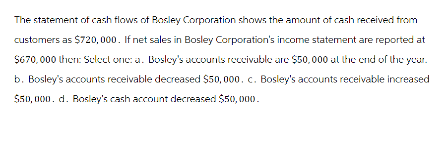 The statement of cash flows of Bosley Corporation shows the amount of cash received from
customers as $720, 000. If net sales in Bosley Corporation's income statement are reported at
$670,000 then: Select one: a. Bosley's accounts receivable are $50,000 at the end of the year.
b. Bosley's accounts receivable decreased $50, 000. c. Bosley's accounts receivable increased
$50,000. d. Bosley's cash account decreased $50,000.