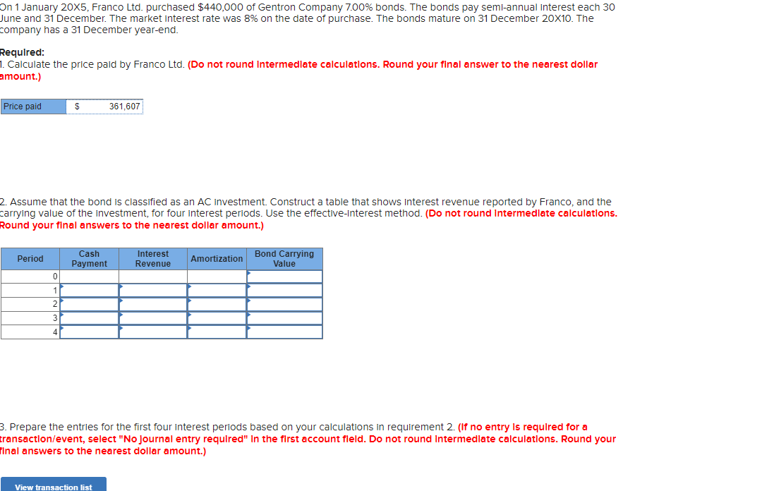 On 1 January 20X5, Franco Ltd. purchased $440,000 of Gentron Company 7.00% bonds. The bonds pay semi-annual interest each 30
June and 31 December. The market interest rate was 8% on the date of purchase. The bonds mature on 31 December 20X10. The
company has a 31 December year-end.
Required:
1. Calculate the price paid by Franco Ltd. (Do not round Intermediate calculations. Round your final answer to the nearest dollar
amount.)
Price paid
Period
2. Assume that the bond is classified as an AC investment. Construct a table that shows interest revenue reported by Franco, and the
carrying value of the investment, for four interest periods. Use the effective-interest method. (Do not round Intermediate calculations.
Round your final answers to the nearest dollar amount.)
0
$
1
2
3
4
Cash
Payment
361,607
View transaction list
Interest
Revenue
Amortization
Bond Carrying
Value
3. Prepare the entries for the first four interest periods based on your calculations in requirement 2. (If no entry is required for a
transaction/event, select "No Journal entry required" In the first account field. Do not round Intermediate calculations. Round your
Final answers to the nearest dollar amount.)