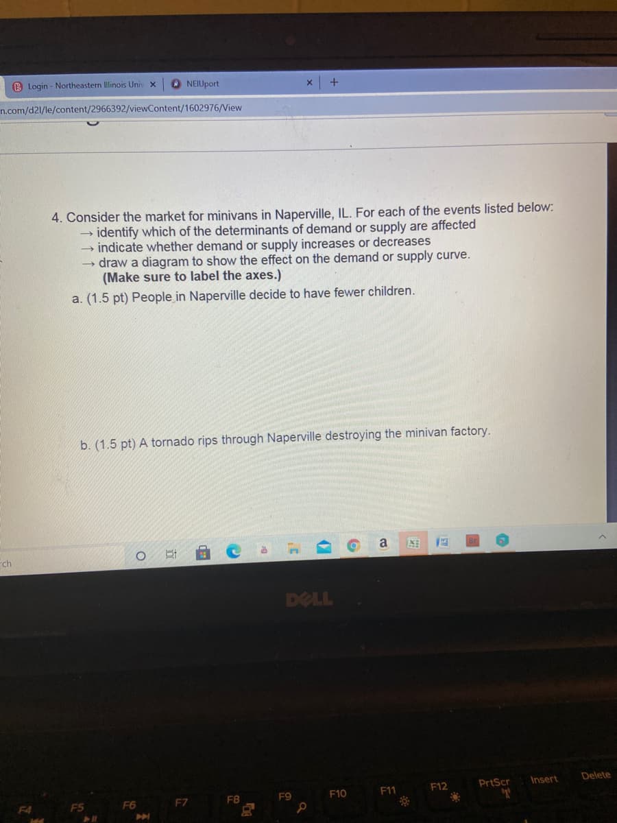 B Login - Northeastern Illinois Univ x
O NEIUport
n.com/d21/le/content/2966392/viewContent/1602976/View
4. Consider the market for minivans in Naperville, IL. For each of the events listed below:
→ identify which of the determinants of demand or supply are affected
- indicate whether demand or supply increases or decreases
draw a diagram to show the effect on the demand or supply curve.
(Make sure to label the axes.)
a. (1.5 pt) People in Naperville decide to have fewer children.
b. (1.5 pt) A tornado rips through Naperville destroying the minivan factory.
a
ch
DELL
PrtScr
Insert
Delete
FB
F9
F10
F11
F12
F4
F5
F6
EZ
