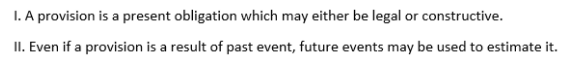 I. A provision is a present obligation which may either be legal or constructive.
II. Even if a provision is a result of past event, future events may be used to estimate it.
