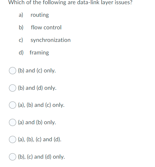 Which of the following are data-link layer issues?
a) routing
b) flow control
c) synchronization
d) framing
(b) and (c) only.
(b) and (d) only.
(a), (b) and (c) only.
(a) and (b) only.
(a), (b), (c) and (d).
(b), (c) and (d) only.
