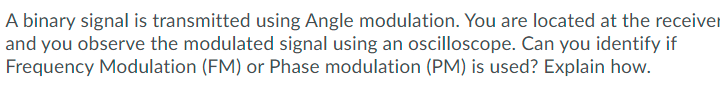 A binary signal is transmitted using Angle modulation. You are located at the receiver
and you observe the modulated signal using an oscilloscope. Can you identify if
Frequency Modulation (FM) or Phase modulation (PM) is used? Explain how.
