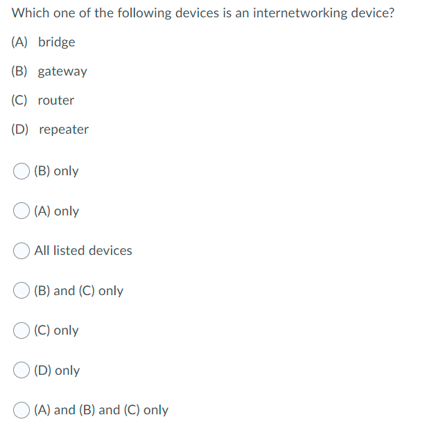 Which one of the following devices is an internetworking device?
(A) bridge
(B) gateway
(C) router
(D) repeater
(B) only
(A) only
All listed devices
(B) and (C) only
(C) only
(D) only
(A) and (B) and (C) only
