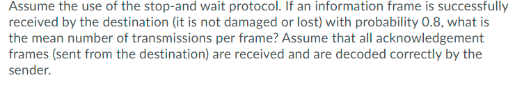 Assume the use of the stop-and wait protocol. If an information frame is successfully
received by the destination (it is not damaged or lost) with probability 0.8, what is
the mean number of transmissions per frame? Assume that all acknowledgement
frames (sent from the destination) are received and are decoded correctly by the
sender.
