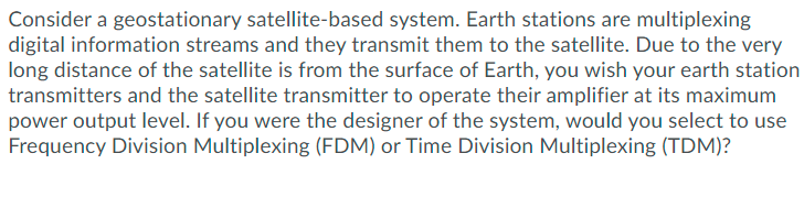 Consider a geostationary satellite-based system. Earth stations are multiplexing
digital information streams and they transmit them to the satellite. Due to the very
long distance of the satellite is from the surface of Earth, you wish your earth station
transmitters and the satellite transmitter to operate their amplifier at its maximum
power output level. If you were the designer of the system, would you select to use
Frequency Division Multiplexing (FDM) or Time Division Multiplexing (TDM)?
