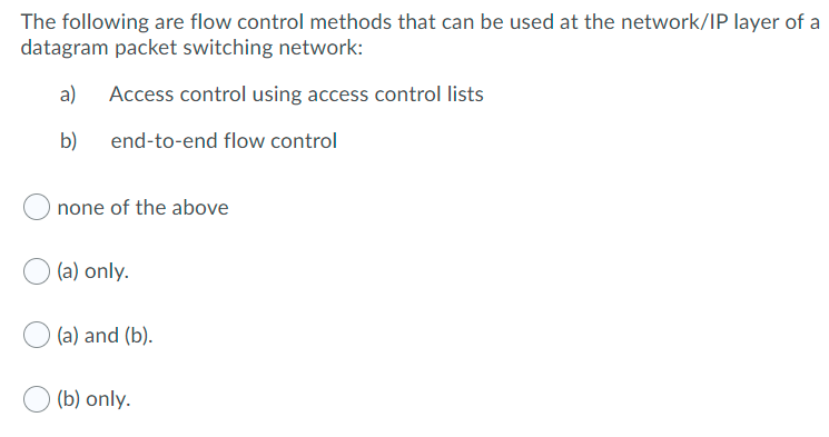 The following are flow control methods that can be used at the network/IP layer of a
datagram packet switching network:
a)
Access control using access control lists
b) end-to-end flow control
none of the above
(a) only.
(a) and (b).
(b) only.
