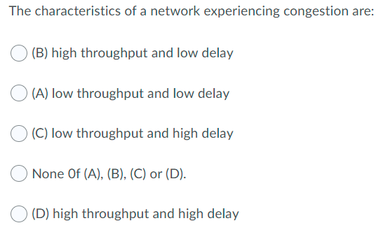 The characteristics of a network experiencing congestion are:
(B) high throughput and low delay
(A) low throughput and low delay
(C) low throughput and high delay
None Of (A), (B), (C) or (D).
(D) high throughput and high delay
