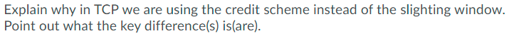 Explain why in TCP we are using the credit scheme instead of the slighting window.
Point out what the key difference(s) is(are).
