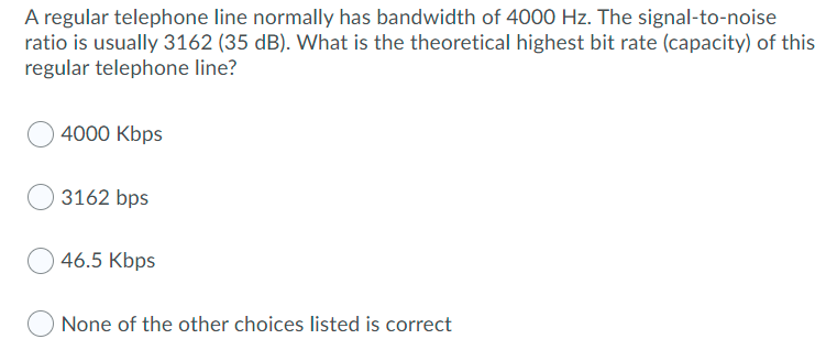 A regular telephone line normally has bandwidth of 4000 Hz. The signal-to-noise
ratio is usually 3162 (35 dB). What is the theoretical highest bit rate (capacity) of this
regular telephone line?
4000 Kbps
3162 bps
46.5 Kbps
None of the other choices listed is correct
