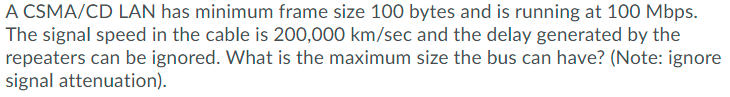 A CSMA/CD LAN has minimum frame size 100 bytes and is running at 100 Mbps.
The signal speed in the cable is 200,000 km/sec and the delay generated by the
repeaters can be ignored. What is the maximum size the bus can have? (Note: ignore
signal attenuation).
