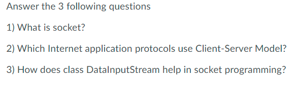 Answer the 3 following questions
1) What is socket?
2) Which Internet application protocols use Client-Server Model?
3) How does class DatalnputStream help in socket programming?
