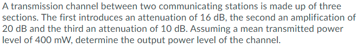 A transmission channel between two communicating stations is made up of three
sections. The first introduces an attenuation of 16 dB, the second an amplification of
20 dB and the third an attenuation of 10 dB. Assuming a mean transmitted power
level of 400 mW, determine the output power level of the channel.
