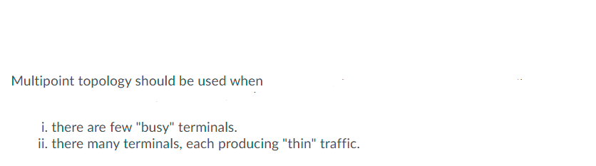 Multipoint topology should be used when
i. there are few "busy" terminals.
ii. there many terminals, each producing "thin" traffic.
