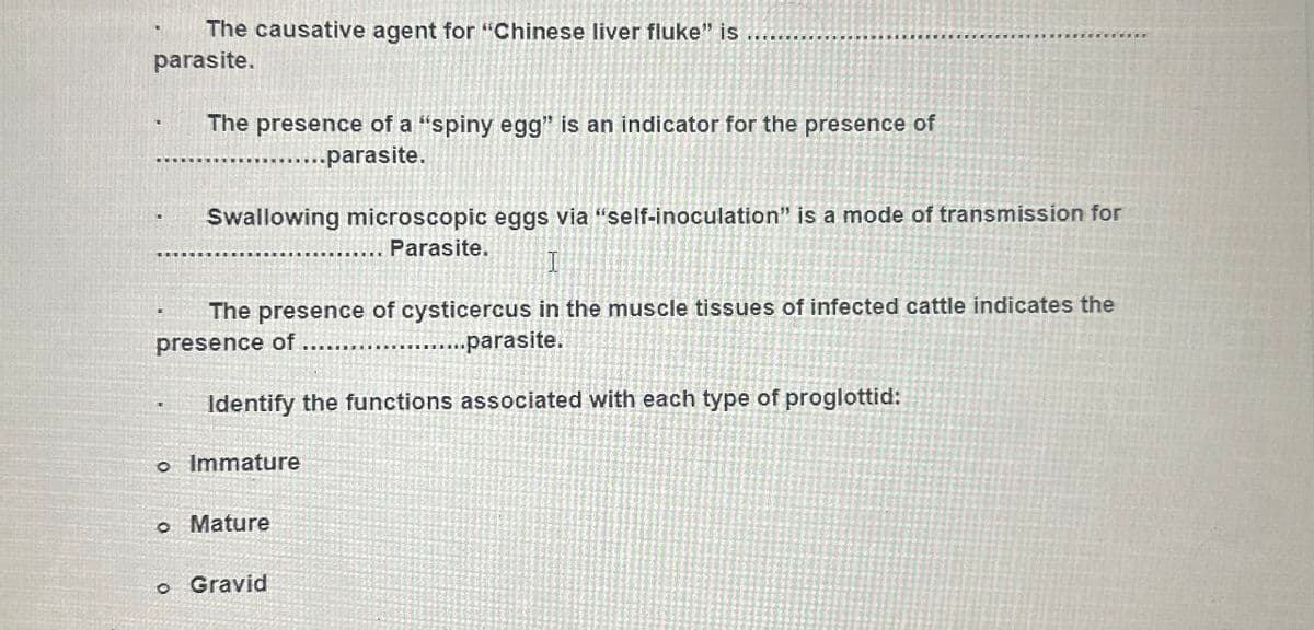 The causative agent for "Chinese liver fluke" is
parasite.
The presence of a "spiny egg" is an indicator for the presence of
.....parasite.
Swallowing microscopic eggs via "self-inoculation" is a mode of transmission for
Parasite.
I
The presence of cysticercus in the muscle tissues of infected cattle indicates the
presence of
...parasite.
Identify the functions associated with each type of proglottid:
• Immature
• Mature
。 Gravid