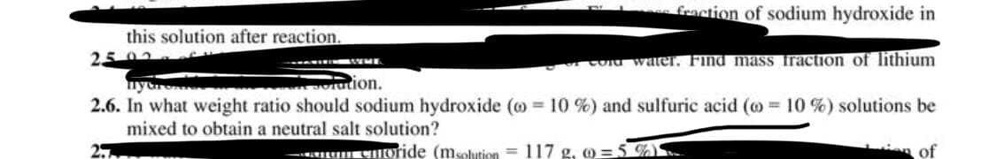 fraction of sodium hydroxide in
this solution after reaction.
2502
Co water. Find masS fraction_of lithium
olution.
nyar
2.6. In what weight ratio should sodium hydroxide (o = 10 %) and sulfuric acid (o = 10 %) solutions be
mixed to obtain a neutral salt solution?
. EHOride (msolution = 117 g, 0 =5 %)
n of
