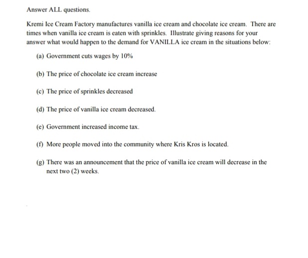 Answer ALL questions.
Kremi Ice Cream Factory manufactures vanilla ice cream and chocolate ice cream. There are
times when vanilla ice cream is eaten with sprinkles. Illustrate giving reasons for your
answer what would happen to the demand for VANILLA ice cream in the situations below:
(a) Government cuts wages by 10%
(b) The price of chocolate ice cream increase
(c) The price of sprinkles decreased
(d) The price of vanilla ice cream decreased.
(e) Government increased income tax.
(f) More people moved into the community where Kris Kros is located.
(g) There was an announcement that the price of vanilla ice cream will decrease in the
next two (2) weeks.
