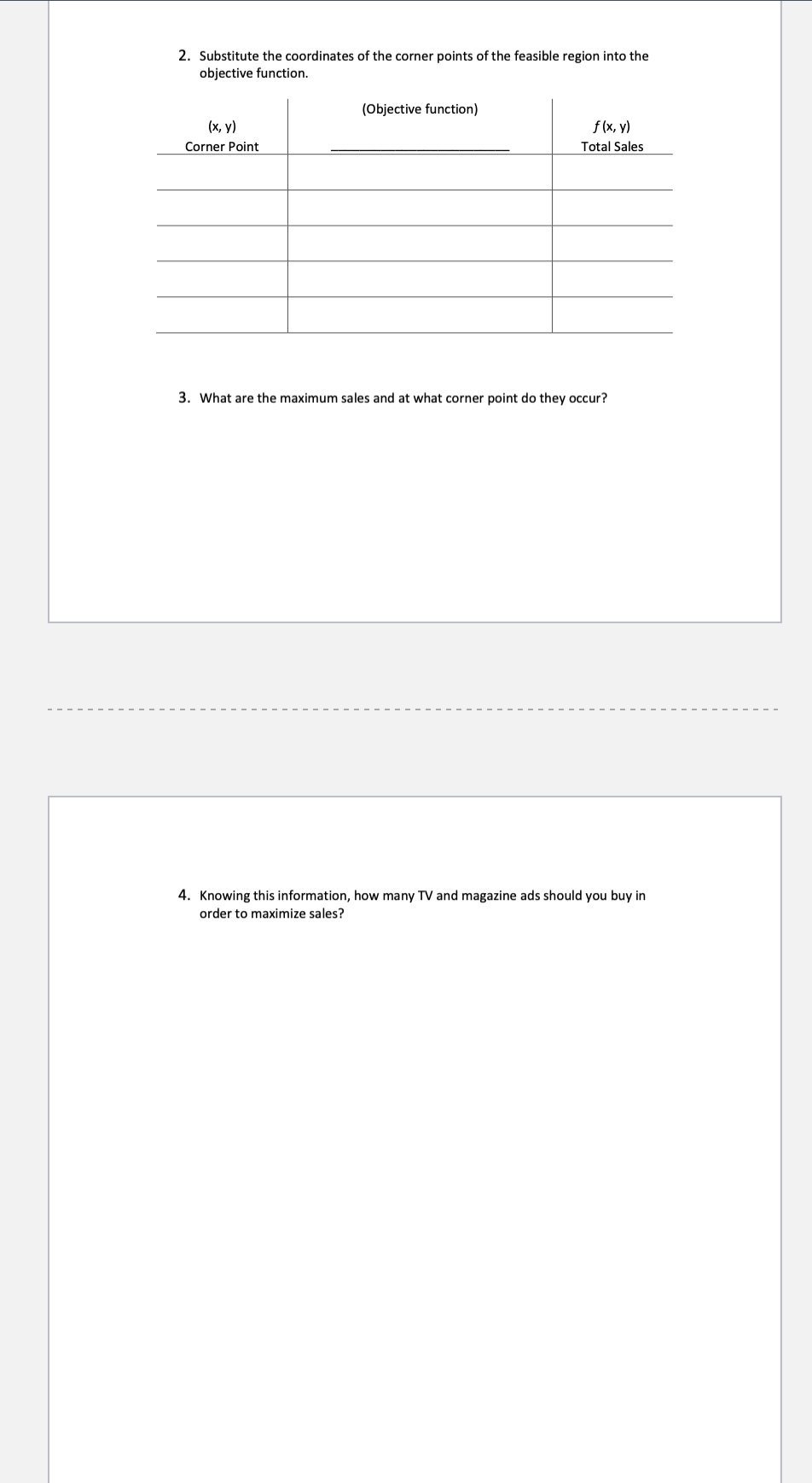 2. Substitute the coordinates of the corner points of the feasible region into the
objective function.
(x, y)
Corner Point
(Objective function)
f (x, y)
Total Sales
3. What are the maximum sales and at what corner point do they occur?
4. Knowing this information, how many TV and magazine ads should you buy in
order to maximize sales?