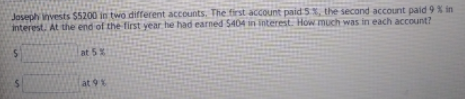 Joseph nvests S5200 in two different accounts. The first account paid 5, the second account paid 9 % in
interest, At the end of the first year he had earned 5404 in interest. How much was in each account?
at 5%
at 9%
